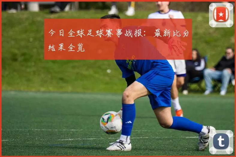 今日全球足球赛事战报：最新比分结果全览