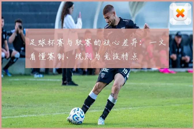 足球杯赛与联赛的核心差异:一文看懂赛制、规则与竞技特点