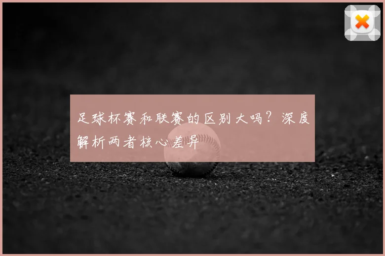 足球杯赛和联赛的区别大吗?深度解析两者核心差异