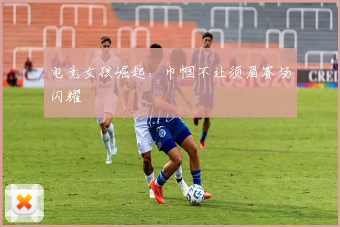 电竞女孩崛起,巾帼不让须眉赛场闪耀