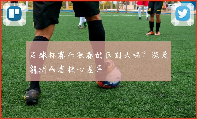 足球杯赛和联赛的区别大吗?深度解析两者核心差异