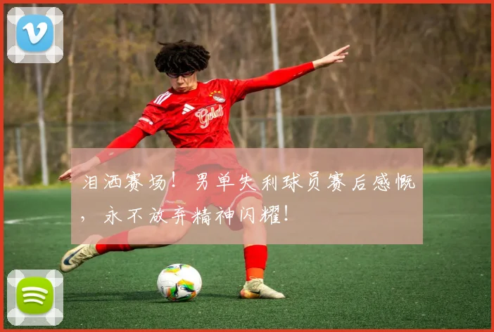 泪洒赛场!男单失利球员赛后感慨,永不放弃精神闪耀!